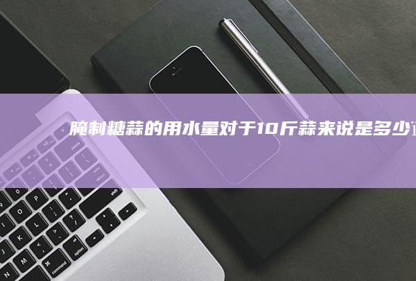 腌制糖蒜的用水量对于10斤蒜来说是多少？